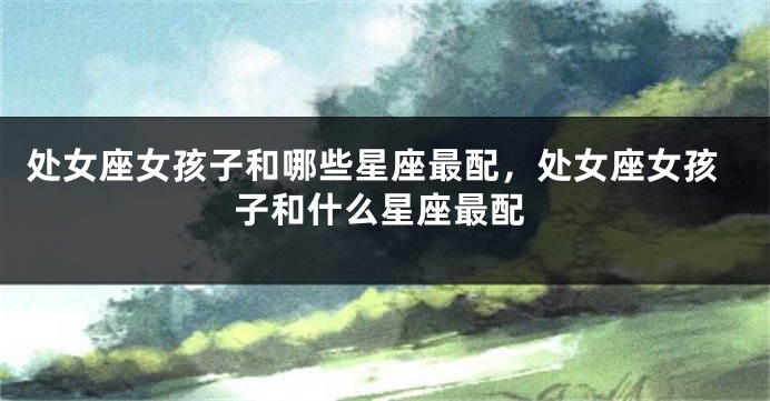 处女座女孩子和哪些星座最配，处女座女孩子和什么星座最配
