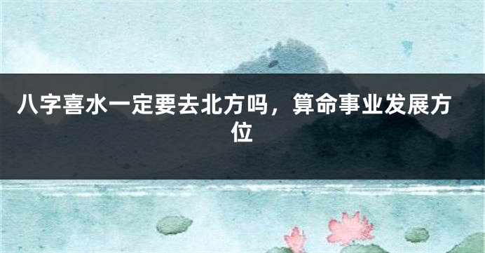八字喜水一定要去北方吗，算命事业发展方位