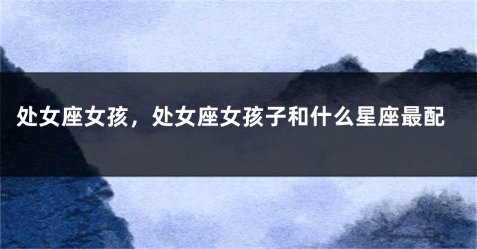处女座女孩，处女座女孩子和什么星座最配