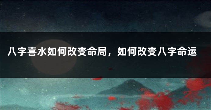 八字喜水如何改变命局，如何改变八字命运