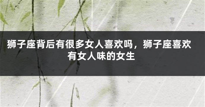 狮子座背后有很多女人喜欢吗，狮子座喜欢有女人味的女生