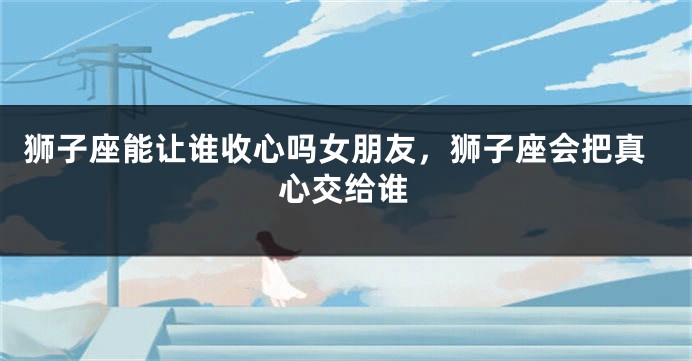 狮子座能让谁收心吗女朋友，狮子座会把真心交给谁