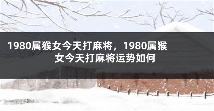 1980属猴女今天打麻将，1980属猴女今天打麻将运势如何