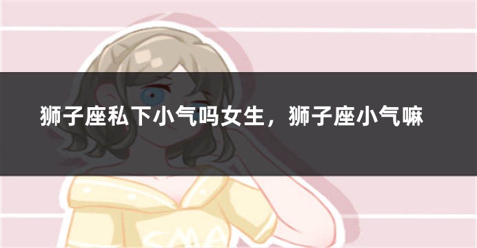 狮子座私下小气吗女生，狮子座小气嘛