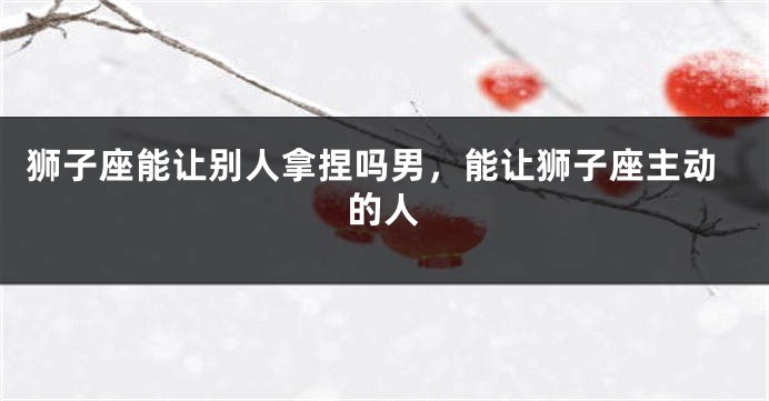 狮子座能让别人拿捏吗男，能让狮子座主动的人
