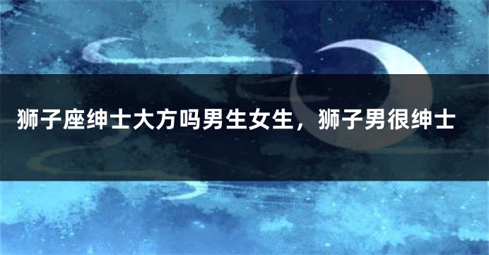 狮子座绅士大方吗男生女生，狮子男很绅士