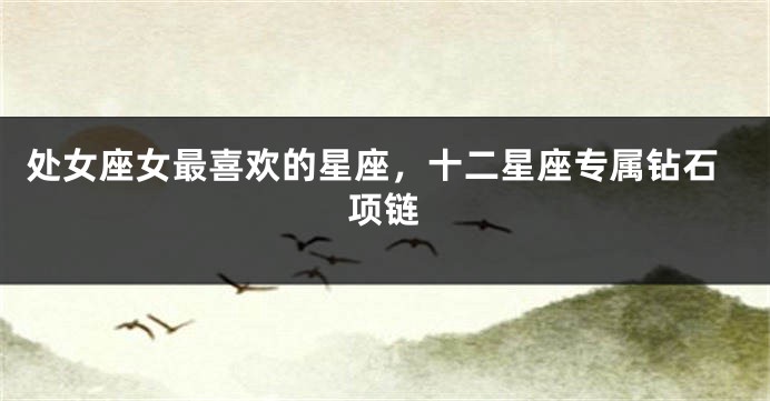 处女座女最喜欢的星座，十二星座专属钻石项链