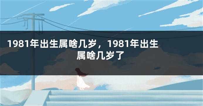 1981年出生属啥几岁，1981年出生属啥几岁了