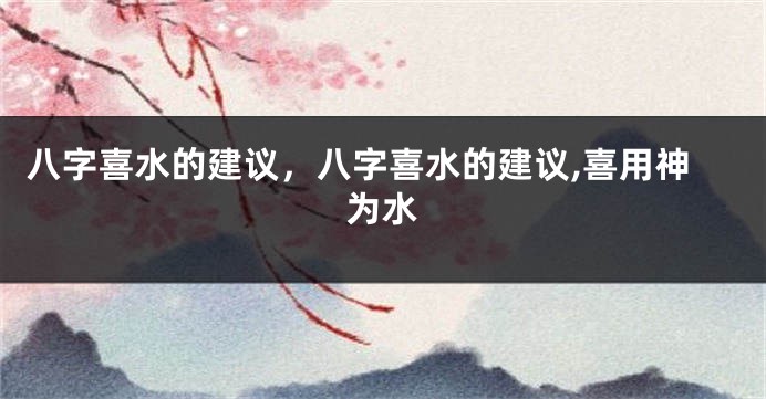 八字喜水的建议，八字喜水的建议,喜用神为水