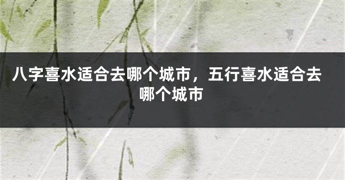 八字喜水适合去哪个城市,五行喜水适合去哪个城市