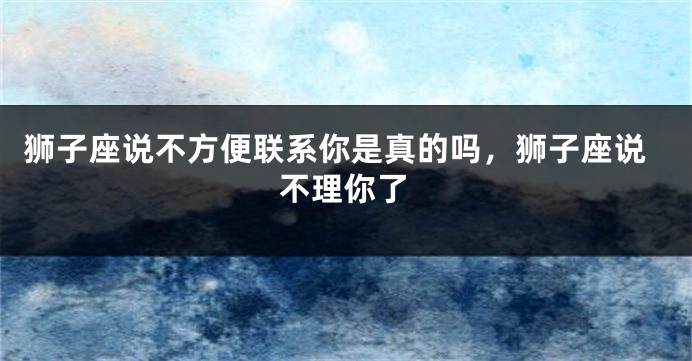 狮子座说不方便联系你是真的吗，狮子座说不理你了