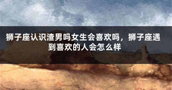 狮子座认识渣男吗女生会喜欢吗，狮子座遇到喜欢的人会怎么样