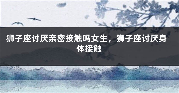 狮子座讨厌亲密接触吗女生，狮子座讨厌身体接触