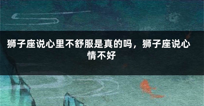 狮子座说心里不舒服是真的吗，狮子座说心情不好