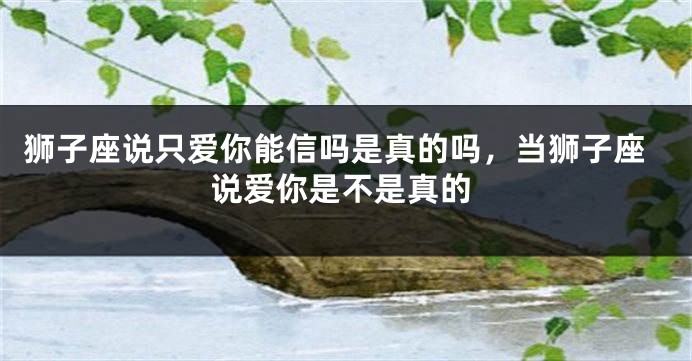 狮子座说只爱你能信吗是真的吗，当狮子座说爱你是不是真的