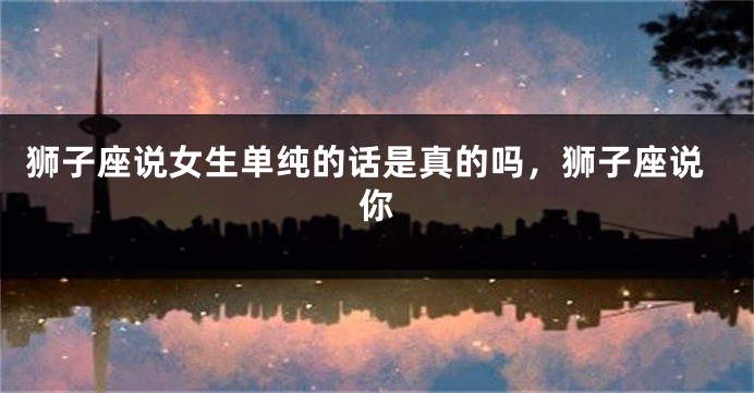 狮子座说女生单纯的话是真的吗，狮子座说你