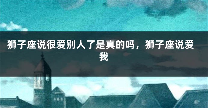 狮子座说很爱别人了是真的吗，狮子座说爱我
