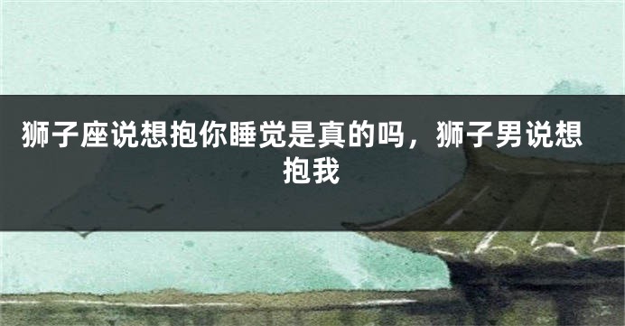 狮子座说想抱你睡觉是真的吗，狮子男说想抱我