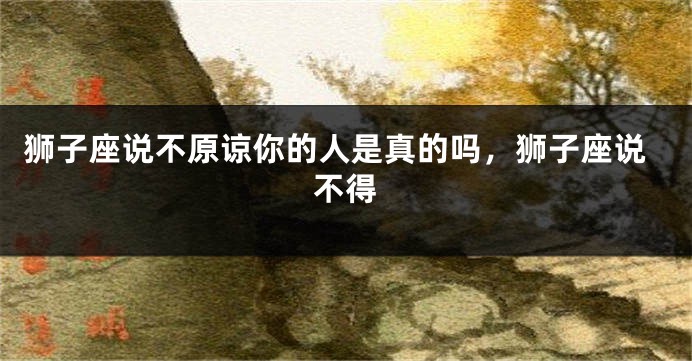 狮子座说不原谅你的人是真的吗，狮子座说不得