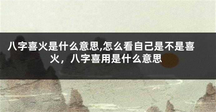 八字喜火是什么意思,怎么看自己是不是喜火,八字喜用是什么意思