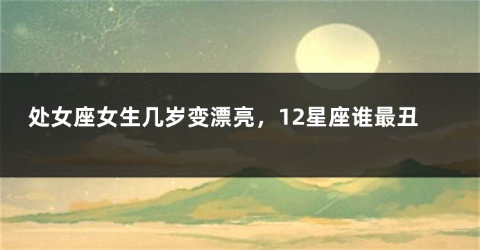 处女座女生几岁变漂亮，12星座谁最丑