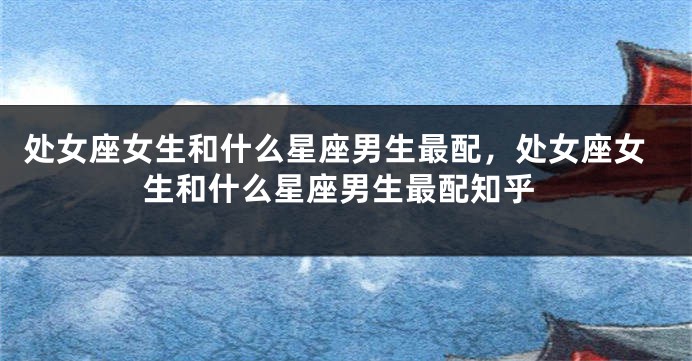 处女座女生和什么星座男生最配，处女座女生和什么星座男生最配知乎