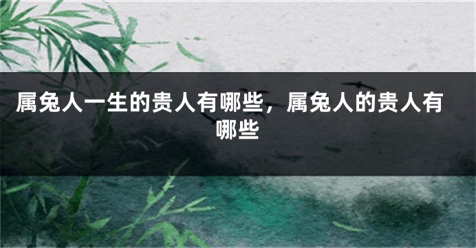 属兔人一生的贵人有哪些，属兔人的贵人有哪些