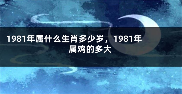 1981年属什么生肖多少岁，1981年属鸡的多大