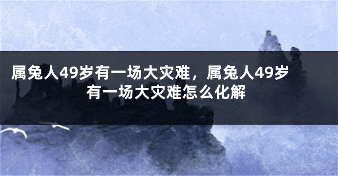 属兔人49岁有一场大灾难，属兔人49岁有一场大灾难怎么化解