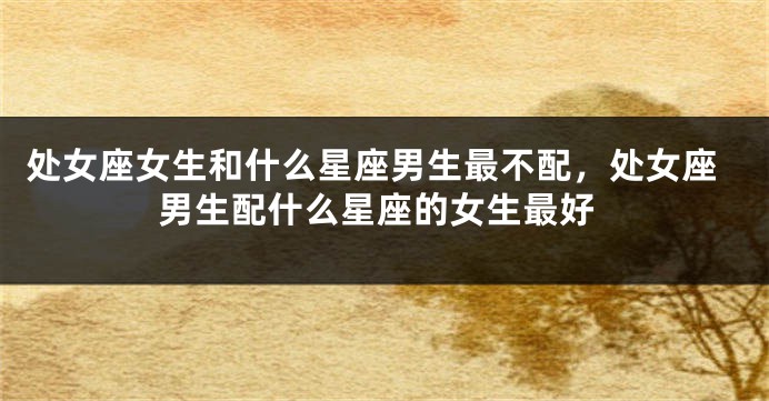 处女座女生和什么星座男生最不配，处女座男生配什么星座的女生最好