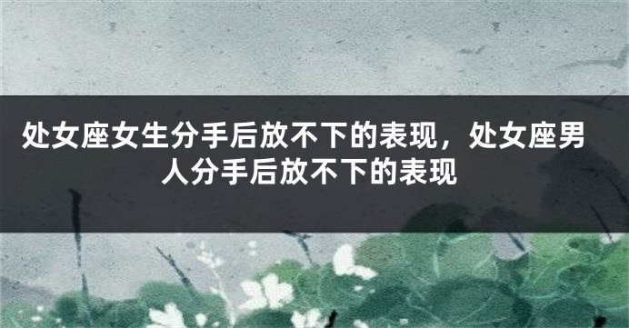 处女座女生分手后放不下的表现，处女座男人分手后放不下的表现