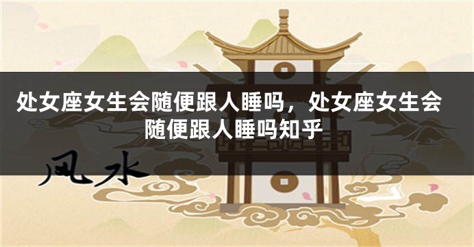 处女座女生会随便跟人睡吗，处女座女生会随便跟人睡吗知乎