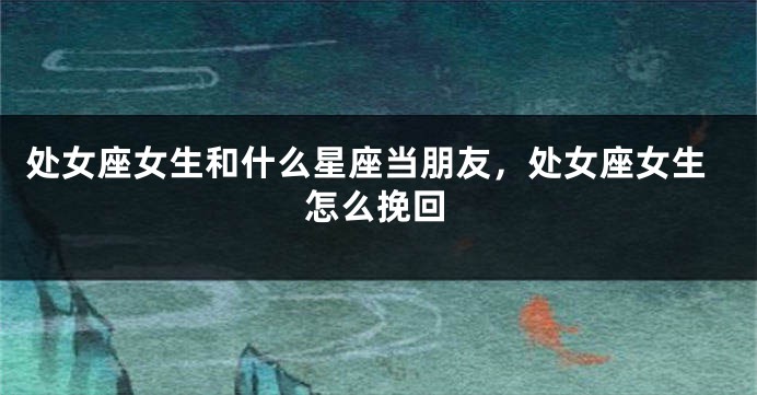 处女座女生和什么星座当朋友，处女座女生怎么挽回