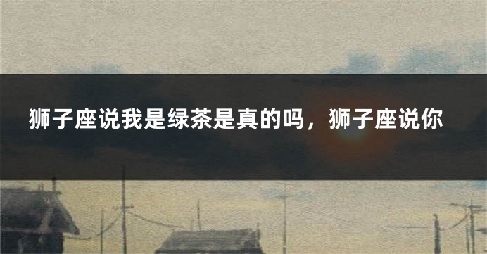 狮子座说我是绿茶是真的吗，狮子座说你