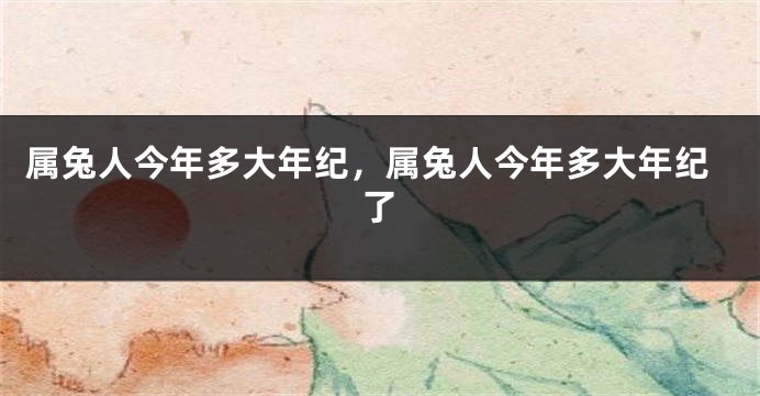 属兔人今年多大年纪，属兔人今年多大年纪了