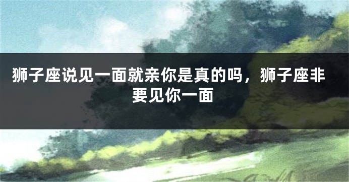 狮子座说见一面就亲你是真的吗，狮子座非要见你一面