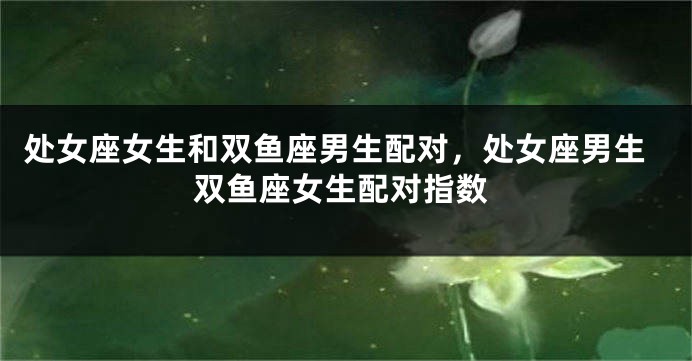处女座女生和双鱼座男生配对，处女座男生双鱼座女生配对指数