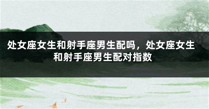 处女座女生和射手座男生配吗，处女座女生和射手座男生配对指数