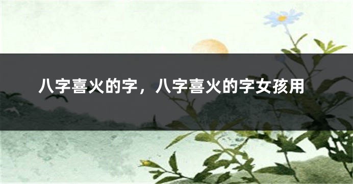 八字喜火的字,八字喜火的字女孩用