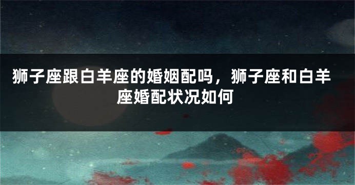 狮子座跟白羊座的婚姻配吗，狮子座和白羊座婚配状况如何