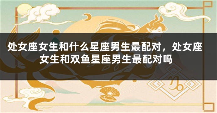 处女座女生和什么星座男生最配对，处女座女生和双鱼星座男生最配对吗