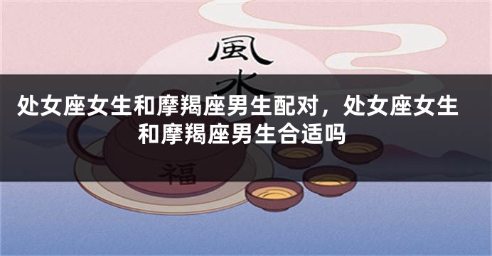 处女座女生和摩羯座男生配对，处女座女生和摩羯座男生合适吗