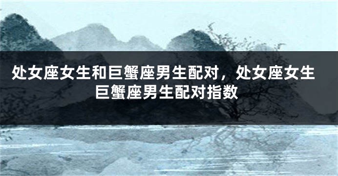 处女座女生和巨蟹座男生配对，处女座女生巨蟹座男生配对指数