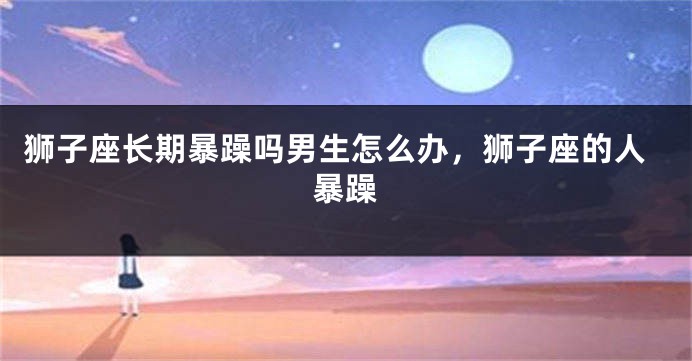 狮子座长期暴躁吗男生怎么办，狮子座的人暴躁