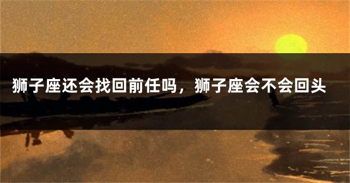 狮子座还会找回前任吗，狮子座会不会回头