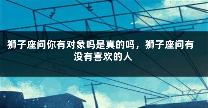 狮子座问你有对象吗是真的吗，狮子座问有没有喜欢的人