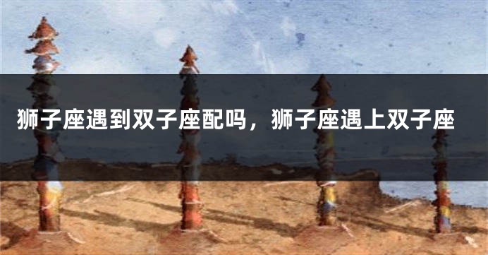 狮子座遇到双子座配吗，狮子座遇上双子座