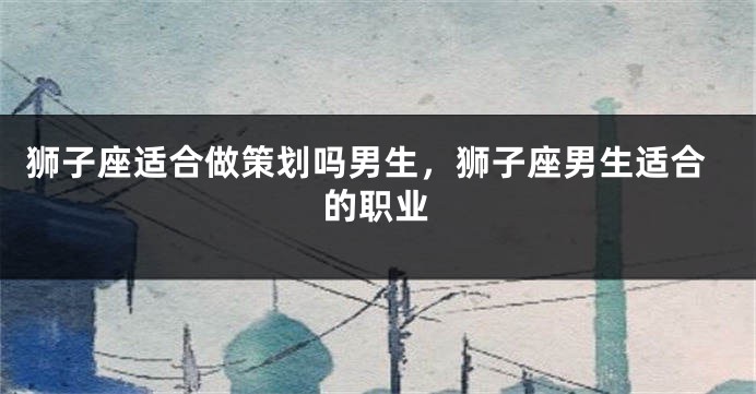 狮子座适合做策划吗男生，狮子座男生适合的职业