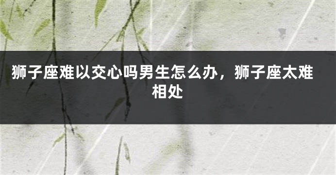 狮子座难以交心吗男生怎么办，狮子座太难相处