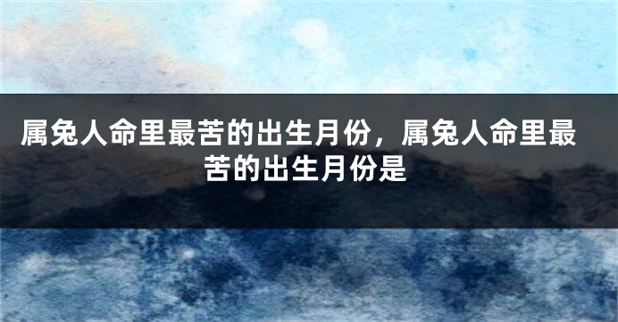 属兔人命里最苦的出生月份,属兔人命里最苦的出生月份是